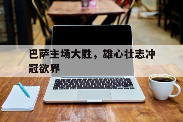 九游体育网页版-巴萨主场大胜，雄心壮志冲冠欲界的简单介绍