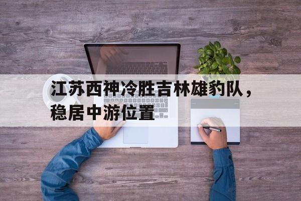 九游体育网页版-江苏西神冷胜吉林雄豹队，稳居中游位置的简单介绍